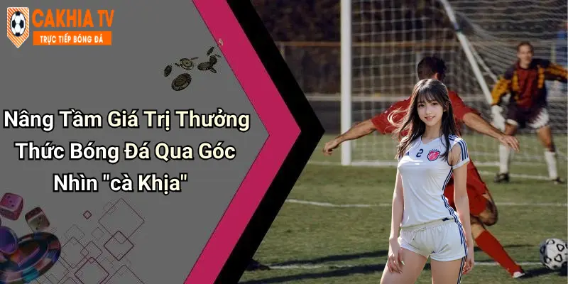 Nâng Tầm Giá Trị Thưởng Thức Bóng Đá Qua Góc Nhìn "cà Khịa"